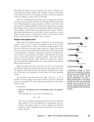 h / Whenever energy is trans-
ferred out of the spring, the same
amount has to be transferred into
the ball, and vice versa. As the
spring compresses, the ball is
doing positive work on the spring
(giving up its KE and transferring
energy into the spring as PE),
and as it decompresses the ball
is doing negative work (extracting
energy).
Physicists have taken over the common word “work” and given it a
new technical meaning, which is the transfer of energy. The energy
of the bag of cement is not changing, and that is what the physicist
means by saying no work is done on the bag.
There is a transformation of energy, but it is taking place entirely
within your own muscles, which are converting chemical energy into
heat. Physiologically, a human muscle is not like a tree limb, which
can support a weight indeﬁnitely without the expenditure of energy.
Each muscle cell’s contraction is generated by zillions of little molec-
ular machines, which take turns supporting the tension. When a
particular molecule goes on or oﬀ duty, it moves, and since it moves
while exerting a force, it is doing work. There is work, but it is work
done by one molecule in a muscle cell on another.
Positive and negative work
When object A transfers energy to object B, we say that A does
positive work on B. B is said to do negative work on A. In other
words, a machine like a tractor is deﬁned as doing positive work.
This use of the plus and minus signs relates in a logical and consis-
tent way to their use in indicating the directions of force and motion
in one dimension. In ﬁgure h, suppose we choose a coordinate sys-
tem with the x axis pointing to the right. Then the force the spring
exerts on the ball is always a positive number. The ball’s motion,
however, changes directions. The symbol d is really just a shorter
way of writing the familiar quantity ∆x, whose positive and negative
signs indicate direction.
While the ball is moving to the left, we use d < 0 to represent
its direction of motion, and the work done by the spring, Fd, comes
out negative. This indicates that the spring is taking kinetic energy
out of the ball, and accepting it in the form of its own potential
energy.
As the ball is reaccelerated to the right, it has d > 0, Fd is
positive, and the spring does positive work on the ball. Potential
energy is transferred out of the spring and deposited in the ball as
kinetic energy.
In summary:
rule for calculating work (including cases of negative
work)
The work done by a force can be calculated as
W = Fd ,
if the force is constant and along the same line as the motion.
The quantity d is to be interpreted as a synonym for ∆x, i.e.,
positive and negative signs are used to indicate the direction
of motion. Some ambiguities are encountered in cases such as
kinetic friction.
Section 3.1 Work: The Transfer of Mechanical Energy 53
 