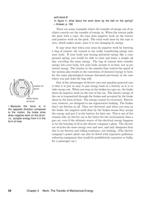 i / Because the force is in
the opposite direction compared
to the motion, the brake shoe
does negative work on the drum,
i.e., accepts energy from it in the
form of heat.
self-check B
In ﬁgure h, what about the work done by the ball on the spring?
Answer, p. 166
There are many examples where the transfer of energy out of an
object cancels out the transfer of energy in. When the tractor pulls
the plow with a rope, the rope does negative work on the tractor
and positive work on the plow. The total work done by the rope is
zero, which makes sense, since it is not changing its energy.
It may seem that when your arms do negative work by lowering
a bag of cement, the cement is not really transferring energy into
your body. If your body was storing potential energy like a com-
pressed spring, you would be able to raise and lower a weight all
day, recycling the same energy. The bag of cement does transfer
energy into your body, but your body accepts it as heat, not as po-
tential energy. The tension in the muscles that control the speed of
the motion also results in the conversion of chemical energy to heat,
for the same physiological reasons discussed previously in the case
where you just hold the bag still.
One of the advantages of electric cars over gasoline-powered cars
is that it is just as easy to put energy back in a battery as it is to
take energy out. When you step on the brakes in a gas car, the brake
shoes do negative work on the rest of the car. The kinetic energy of
the car is transmitted through the brakes and accepted by the brake
shoes in the form of heat. The energy cannot be recovered. Electric
cars, however, are designed to use regenerative braking. The brakes
don’t use friction at all. They are electrical, and when you step on
the brake, the negative work done by the brakes means they accept
the energy and put it in the battery for later use. This is one of the
reasons why an electric car is far better for the environment than a
gas car, even if the ultimate source of the electrical energy happens
to be the burning of oil in the electric company’s plant. The electric
car recycles the same energy over and over, and only dissipates heat
due to air friction and rolling resistance, not braking. (The electric
company’s power plant can also be ﬁtted with expensive pollution-
reduction equipment that would be prohibitively expensive or bulky
for a passenger car.)
54 Chapter 3 Work: The Transfer of Mechanical Energy
 