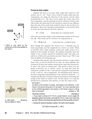 m / Self-check. (Breaking
Trail, by Walter E. Bohl.)
l / Work is only done by the
component of the force parallel to
the motion.
Forces at other angles
Suppose the force is at some other angle with respect to the
motion, say θ = 45 ◦. Such a force could be broken down into two
components, one along the direction of the motion and the other
perpendicular to it. The force vector equals the vector sum of its
two components, and the principle of vector addition of forces thus
tells us that the work done by the total force cannot be any diﬀerent
than the sum of the works that would be done by the two forces by
themselves. Since the component perpendicular to the motion does
no work, the work done by the force must be
W = F |d| , [work done by a constant force]
where the vector d is simply a less cumbersome version of the nota-
tion ∆r. This result can be rewritten via trigonometry as
W = |F||d| cos θ . [work done by a constant force]
Even though this equation has vectors in it, it depends only on
their magnitudes, and the magnitude of a vector is a scalar. Work
is therefore still a scalar quantity, which only makes sense if it is
deﬁned as the transfer of energy. Ten gallons of gasoline have the
ability to do a certain amount of mechanical work, and when you
pull in to a full-service gas station you don’t have to say “Fill ’er up
with 10 gallons of south-going gas.”
Students often wonder why this equation involves a cosine rather
than a sine, or ask if it would ever be a sine. In vector addition, the
treatment of sines and cosines seemed more equal and democratic,
so why is the cosine so special now? The answer is that if we are
going to describe, say, a velocity vector, we must give both the
component parallel to the x axis and the component perpendicular
to the x axis (i.e., the y component). In calculating work, however,
the force component perpendicular to the motion is irrelevant — it
changes the direction of motion without increasing or decreasing the
energy of the object on which it acts. In this context, it is only the
parallel force component that matters, so only the cosine occurs.
self-check C
(a) Work is the transfer of energy. According to this deﬁnition, is the
horse in the picture doing work on the pack? (b) If you calculate work
by the method described in this section, is the horse in ﬁgure m doing
work on the pack? Answer, p. 166
Pushing a broom example 2
If you exert a force of 21 N on a push broom, at an angle 35
degrees below horizontal, and walk for 5.0 m, how much work do
you do? What is the physical signiﬁcance of this quantity of work?
Using the second equation above, the work done equals
(21 N)(5.0 m)(cos 35 ◦
) = 86 J .
56 Chapter 3 Work: The Transfer of Mechanical Energy
 