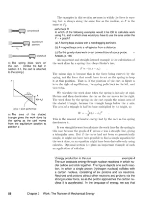 n / The spring does work on
the cart. (Unlike the ball in
section 3.1, the cart is attached
to the spring.)
o / The area of the shaded
triangle gives the work done by
the spring as the cart moves
from the equilibrium position to
position x.
The examples in this section are ones in which the force is vary-
ing, but is always along the same line as the motion, so F is the
same as F .
self-check D
In which of the following examples would it be OK to calculate work
using Fd, and in which ones would you have to use the area under the
F − x graph?
(a) A ﬁshing boat cruises with a net dragging behind it.
(b) A magnet leaps onto a refrigerator from a distance.
(c) Earth’s gravity does work on an outward-bound space probe.
Answer, p. 166
An important and straightforward example is the calculation of
the work done by a spring that obeys Hooke’s law,
F ≈ −k (x − xo) .
The minus sign is because this is the force being exerted by the
spring, not the force that would have to act on the spring to keep
it at this position. That is, if the position of the cart in ﬁgure n
is to the right of equilibrium, the spring pulls back to the left, and
vice-versa.
We calculate the work done when the spring is initially at equi-
librium and then decelerates the car as the car moves to the right.
The work done by the spring on the cart equals the minus area of
the shaded triangle, because the triangle hangs below the x axis.
The area of a triangle is half its base multiplied by its height, so
W = −
1
2
k (x − xo)2
.
This is the amount of kinetic energy lost by the cart as the spring
decelerates it.
It was straightforward to calculate the work done by the spring in
this case because the graph of F versus x was a straight line, giving
a triangular area. But if the curve had not been so geometrically
simple, it might not have been possible to ﬁnd a simple equation for
the work done, or an equation might have been derivable only using
calculus. Optional section 3.4 gives an important example of such
an application of calculus.
Energy production in the sun example 4
The sun produces energy through nuclear reactions in which nu-
clei collide and stick together. The ﬁgure depicts one such reac-
tion, in which a single proton (hydrogen nucleus) collides with
a carbon nucleus, consisting of six protons and six neutrons.
Neutrons and protons attract other neutrons and protons via the
strong nuclear force, so as the proton approaches the carbon nu-
cleus it is accelerated. In the language of energy, we say that
58 Chapter 3 Work: The Transfer of Mechanical Energy
 
