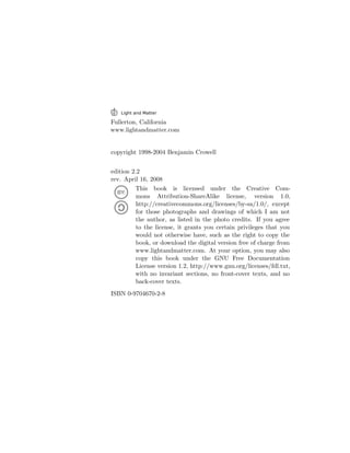 Fullerton, California
www.lightandmatter.com
copyright 1998-2004 Benjamin Crowell
edition 2.2
rev. April 16, 2008
This book is licensed under the Creative Com-
mons Attribution-ShareAlike license, version 1.0,
http://creativecommons.org/licenses/by-sa/1.0/, except
for those photographs and drawings of which I am not
the author, as listed in the photo credits. If you agree
to the license, it grants you certain privileges that you
would not otherwise have, such as the right to copy the
book, or download the digital version free of charge from
www.lightandmatter.com. At your option, you may also
copy this book under the GNU Free Documentation
License version 1.2, http://www.gnu.org/licenses/fdl.txt,
with no invariant sections, no front-cover texts, and no
back-cover texts.
ISBN 0-9704670-2-8
 