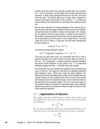 smaller once the proton has actually merged with the nucleus?
At x = 3 fm, the proton is at the edge of the crowd of protons and
neutrons. It feels many attractive forces from the left, and none
from the right. The forces add up to a large value. However if
it later ﬁnds itself at the center of the nucleus, x = 0, there are
forces pulling it from all directions, and these force vectors cancel
out.
We can now calculate the energy released in this reaction by us-
ing the area under the graph to determine the amount of mechan-
ical work done by the carbon nucleus on the proton. (For simplic-
ity, we assume that the proton came in “aimed” at the center of
the nucleus, and we ignore the fact that it has to shove some neu-
trons and protons out of the way in order to get there.) The area
under the curve is about 17 squares, and the work represented
by each square is
(1 N)(10−15
m) = 10−15
J ,
so the total energy released is about
(10−15
J/square)(17 squares) = 1.7 × 10−14
J .
This may not seem like much, but remember that this is only a
reaction between the nuclei of two out of the zillions of atoms in
the sun. For comparison, a typical chemical reaction between
two atoms might transform on the order of 10−19 J of electrical
potential energy into heat — 100,000 times less energy!
As a ﬁnal note, you may wonder why reactions such as these only
occur in the sun. The reason is that there is a repulsive electrical
force between nuclei. When two nuclei are close together, the
electrical forces are typically about a million times weaker than the
nuclear forces, but the nuclear forces fall off much more quickly
with distance than the electrical forces, so the electrical force is
the dominant one at longer ranges. The sun is a very hot gas, so
the random motion of its atoms is extremely rapid, and a collision
between two atoms is sometimes violent enough to overcome this
initial electrical repulsion.
3.4 Applications of Calculus
The student who has studied integral calculus will recognize that
the graphical rule given in the previous section can be reexpressed
as an integral,
W =
x2
x1
Fdx .
We can then immediately ﬁnd by the fundamental theorem of cal-
culus that force is the derivative of work with respect to position,
F =
dW
dx
.
60 Chapter 3 Work: The Transfer of Mechanical Energy
 