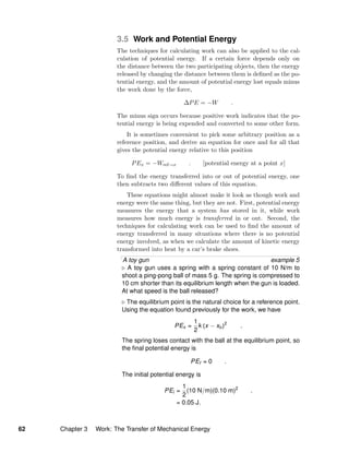 3.5 Work and Potential Energy
The techniques for calculating work can also be applied to the cal-
culation of potential energy. If a certain force depends only on
the distance between the two participating objects, then the energy
released by changing the distance between them is deﬁned as the po-
tential energy, and the amount of potential energy lost equals minus
the work done by the force,
∆PE = −W .
The minus sign occurs because positive work indicates that the po-
tential energy is being expended and converted to some other form.
It is sometimes convenient to pick some arbitrary position as a
reference position, and derive an equation for once and for all that
gives the potential energy relative to this position
PEx = −Wref→x . [potential energy at a point x]
To ﬁnd the energy transferred into or out of potential energy, one
then subtracts two diﬀerent values of this equation.
These equations might almost make it look as though work and
energy were the same thing, but they are not. First, potential energy
measures the energy that a system has stored in it, while work
measures how much energy is transferred in or out. Second, the
techniques for calculating work can be used to ﬁnd the amount of
energy transferred in many situations where there is no potential
energy involved, as when we calculate the amount of kinetic energy
transformed into heat by a car’s brake shoes.
A toy gun example 5
A toy gun uses a spring with a spring constant of 10 N/m to
shoot a ping-pong ball of mass 5 g. The spring is compressed to
10 cm shorter than its equilibrium length when the gun is loaded.
At what speed is the ball released?
The equilibrium point is the natural choice for a reference point.
Using the equation found previously for the work, we have
PEx =
1
2
k (x − xo)2
.
The spring loses contact with the ball at the equilibrium point, so
the ﬁnal potential energy is
PEf = 0 .
The initial potential energy is
PEi =
1
2
(10 N/m)(0.10 m)2
.
= 0.05 J.
62 Chapter 3 Work: The Transfer of Mechanical Energy
 