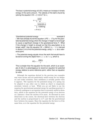 The loss in potential energy of 0.05 J means an increase in kinetic
energy of the same amount. The velocity of the ball is found by
solving the equation KE = (1/2)mv2 for v,
v =
2KE
m
=
(2)(0.05 J)
0.005 kg
= 4 m/s .
Gravitational potential energy example 6
We have already found the equation ∆PE = −F∆y for the gravi-
tational potential energy when the change in height is not enough
to cause a signiﬁcant change in the gravitational force F. What
if the change in height is enough so that this assumption is no
longer valid? Use the equation W = GMm(1/r2 − 1/r1) derived
in section 3.4 to ﬁnd the potential energy, using r = ∞ as a refer-
ence point.
The potential energy equals minus the work that would have to
be done to bring the object from r1 = ∞ to r = r2, which is
PE = −
GMm
r
.
This is simpler than the equation for the work, which is an exam-
ple of why it is advantageous to record an equation for potential
energy relative to some reference point, rather than an equation
for work.
Although the equations derived in the previous two examples
may seem arcane and not particularly useful except for toy design-
ers and rocket scientists, their usefulness is actually greater than
it appears. The equation for the potential energy of a spring can
be adapted to any other case in which an object is compressed,
stretched, twisted, or bent. While you are not likely to use the
equation for gravitational potential energy for anything practical, it
is directly analogous to an equation that is extremely useful in chem-
istry, which is the equation for the potential energy of an electron
at a distance r from the nucleus of its atom. As discussed in more
detail later in the course, the electrical force between the electron
and the nucleus is proportional to 1/r2, just like the gravitational
force between two masses. Since the equation for the force is of the
same form, so is the equation for the potential energy.
Section 3.5 Work and Potential Energy 63
 