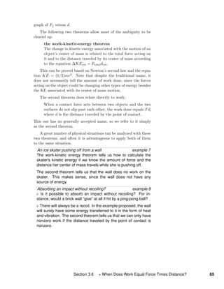 graph of F versus d.
The following two theorems allow most of the ambiguity to be
cleared up.
the work-kinetic-energy theorem
The change in kinetic energy associated with the motion of an
object’s center of mass is related to the total force acting on
it and to the distance traveled by its center of mass according
to the equation ∆KEcm = Ftotaldcm.
This can be proved based on Newton’s second law and the equa-
tion KE = (1/2)mv2. Note that despite the traditional name, it
does not necessarily tell the amount of work done, since the forces
acting on the object could be changing other types of energy besides
the KE associated with its center of mass motion.
The second theorem does relate directly to work:
When a contact force acts between two objects and the two
surfaces do not slip past each other, the work done equals Fd,
where d is the distance traveled by the point of contact.
This one has no generally accepted name, so we refer to it simply
as the second theorem.
A great number of physical situations can be analyzed with these
two theorems, and often it is advantageous to apply both of them
to the same situation.
An ice skater pushing off from a wall example 7
The work-kinetic energy theorem tells us how to calculate the
skater’s kinetic energy if we know the amount of force and the
distance her center of mass travels while she is pushing off.
The second theorem tells us that the wall does no work on the
skater. This makes sense, since the wall does not have any
source of energy.
Absorbing an impact without recoiling? example 8
Is it possible to absorb an impact without recoiling? For in-
stance, would a brick wall “give” at all if hit by a ping-pong ball?
There will always be a recoil. In the example proposed, the wall
will surely have some energy transferred to it in the form of heat
and vibration. The second theorem tells us that we can only have
nonzero work if the distance traveled by the point of contact is
nonzero.
Section 3.6 When Does Work Equal Force Times Distance? 65
 