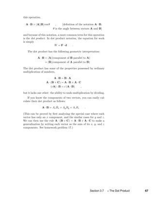 this operation,
A · B = |A||B| cos θ , [deﬁnition of the notation A · B;
θ is the angle between vectors A and B]
and because of this notation, a more common term for this operation
is the dot product. In dot product notation, the equation for work
is simply
W = F · d .
The dot product has the following geometric interpretation:
A · B = |A|(component of B parallel to A)
= |B|(component of A parallel to B)
The dot product has some of the properties possessed by ordinary
multiplication of numbers,
A · B = B · A
A · (B + C) = A · B + A · C
(cA) · B = c (A · B) ,
but it lacks one other: the ability to undo multiplication by dividing.
If you know the components of two vectors, you can easily cal-
culate their dot product as follows:
A · B = AxBx + AyBy + AzBz .
(This can be proved by ﬁrst analyzing the special case where each
vector has only an x component, and the similar cases for y and z.
We can then use the rule A · (B + C) = A · B + A · C to make a
generalization by writing each vector as the sum of its x, y, and z
components. See homework problem 17.)
Section 3.7 The Dot Product 67
 