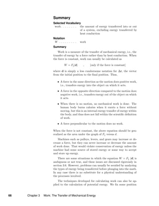 Summary
Selected Vocabulary
work . . . . . . . . the amount of energy transferred into or out
of a system, excluding energy transferred by
heat conduction
Notation
W . . . . . . . . . work
Summary
Work is a measure of the transfer of mechanical energy, i.e., the
transfer of energy by a force rather than by heat conduction. When
the force is constant, work can usually be calculated as
W = F |d| , [only if the force is constant]
where d is simply a less cumbersome notation for ∆r, the vector
from the initial position to the ﬁnal position. Thus,
• A force in the same direction as the motion does positive work,
i.e., transfers energy into the object on which it acts.
• A force in the opposite direction compared to the motion does
negative work, i.e., transfers energy out of the object on which
it acts.
• When there is no motion, no mechanical work is done. The
human body burns calories when it exerts a force without
moving, but this is an internal energy transfer of energy within
the body, and thus does not fall within the scientiﬁc deﬁnition
of work.
• A force perpendicular to the motion does no work.
When the force is not constant, the above equation should be gen-
eralized as the area under the graph of F versus d.
Machines such as pulleys, levers, and gears may increase or de-
crease a force, but they can never increase or decrease the amount
of work done. That would violate conservation of energy unless the
machine had some source of stored energy or some way to accept
and store up energy.
There are some situations in which the equation W = F |d| is
ambiguous or not true, and these issues are discussed rigorously in
section 3.6. However, problems can usually be avoided by analyzing
the types of energy being transferred before plunging into the math.
In any case there is no substitute for a physical understanding of
the processes involved.
The techniques developed for calculating work can also be ap-
plied to the calculation of potential energy. We ﬁx some position
68 Chapter 3 Work: The Transfer of Mechanical Energy
 