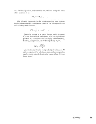 as a reference position, and calculate the potential energy for some
other position, x, as
PEx = −Wref→x .
The following two equations for potential energy have broader
signiﬁcance than might be suspected based on the limited situations
in which they were derived:
PE =
1
2
k (x − xo)2
.
[potential energy of a spring having spring constant
k, when stretched or compressed from the equilibrium
position xo; analogous equations apply for the twisting,
bending, compression, or stretching of any object.]
PE = −
GMm
r
[gravitational potential energy of objects of masses M
and m, separated by a distance r; an analogous equation
applies to the electrical potential energy of an electron
in an atom.]
Summary 69
 