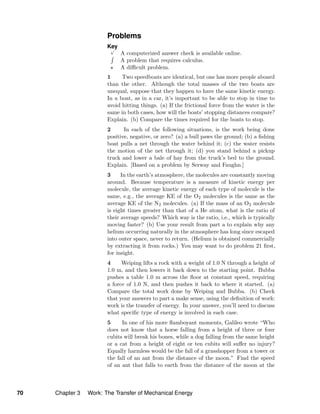 Problems
Key√
A computerized answer check is available online.
A problem that requires calculus.
A diﬃcult problem.
1 Two speedboats are identical, but one has more people aboard
than the other. Although the total masses of the two boats are
unequal, suppose that they happen to have the same kinetic energy.
In a boat, as in a car, it’s important to be able to stop in time to
avoid hitting things. (a) If the frictional force from the water is the
same in both cases, how will the boats’ stopping distances compare?
Explain. (b) Compare the times required for the boats to stop.
2 In each of the following situations, is the work being done
positive, negative, or zero? (a) a bull paws the ground; (b) a ﬁshing
boat pulls a net through the water behind it; (c) the water resists
the motion of the net through it; (d) you stand behind a pickup
truck and lower a bale of hay from the truck’s bed to the ground.
Explain. [Based on a problem by Serway and Faughn.]
3 In the earth’s atmosphere, the molecules are constantly moving
around. Because temperature is a measure of kinetic energy per
molecule, the average kinetic energy of each type of molecule is the
same, e.g., the average KE of the O2 molecules is the same as the
average KE of the N2 molecules. (a) If the mass of an O2 molecule
is eight times greater than that of a He atom, what is the ratio of
their average speeds? Which way is the ratio, i.e., which is typically
moving faster? (b) Use your result from part a to explain why any
helium occurring naturally in the atmosphere has long since escaped
into outer space, never to return. (Helium is obtained commercially
by extracting it from rocks.) You may want to do problem 21 ﬁrst,
for insight.
4 Weiping lifts a rock with a weight of 1.0 N through a height of
1.0 m, and then lowers it back down to the starting point. Bubba
pushes a table 1.0 m across the ﬂoor at constant speed, requiring
a force of 1.0 N, and then pushes it back to where it started. (a)
Compare the total work done by Weiping and Bubba. (b) Check
that your answers to part a make sense, using the deﬁnition of work:
work is the transfer of energy. In your answer, you’ll need to discuss
what speciﬁc type of energy is involved in each case.
5 In one of his more ﬂamboyant moments, Galileo wrote “Who
does not know that a horse falling from a height of three or four
cubits will break his bones, while a dog falling from the same height
or a cat from a height of eight or ten cubits will suﬀer no injury?
Equally harmless would be the fall of a grasshopper from a tower or
the fall of an ant from the distance of the moon.” Find the speed
of an ant that falls to earth from the distance of the moon at the
70 Chapter 3 Work: The Transfer of Mechanical Energy
 