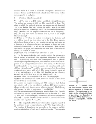 Problem 8: A cylinder from
the 1965 Rambler’s engine. The
piston is shown in its pushed out
position. The two bulges at the
top are for the valves that let fresh
air-gas mixture in. Based on a
ﬁgure from Motor Service’s Au-
tomotive Encyclopedia, Toboldt
and Purvis.
moment when it is about to enter the atmosphere. Assume it is
released from a point that is not actually near the moon, so the
moon’s gravity is negligible.
√
6 [Problem 6 has been deleted.]
7 (a) The crew of an 18th century warship is raising the anchor.
The anchor has a mass of 5000 kg. The water is 30 m deep. The
chain to which the anchor is attached has a mass per unit length of
150 kg/m. Before they start raising the anchor, what is the total
weight of the anchor plus the portion of the chain hanging out of the
ship? (Assume that the buoyancy of the anchor and is negligible.)
(b) After they have raised the anchor by 1 m, what is the weight
they are raising?
(c) Deﬁne y = 0 when the anchor is resting on the bottom, and
y = +30 m when it has been raised up to the ship. Draw a graph
of the force the crew has to exert to raise the anchor and chain, as
a function of y. (Assume that they are raising it slowly, so water
resistance is negligible.) It will not be a constant! Now ﬁnd the
area under the graph, and determine the work done by the crew in
raising the anchor, in joules.
(d) Convert your answer from (c) into units of kcal.
√
8 In the power stroke of a car’s gasoline engine, the fuel-air mix-
ture is ignited by the spark plug, explodes, and pushes the piston
out. The exploding mixture’s force on the piston head is greatest
at the beginning of the explosion, and decreases as the mixture ex-
pands. It can be approximated by F = a/x, where x is the distance
from the cylinder to the piston head, and a is a constant with units
of N.m. (Actually a/x1.4 would be more accurate, but the problem
works out more nicely with a/x!) The piston begins its stroke at
x = x1, and ends at x = x2. The 1965 Rambler had six cylinders,
each with a = 220 N·m, x1 = 1.2 cm, and x2 = 10.2 cm.
(a) Draw a neat, accurate graph of F vs x, on graph paper.
(b) From the area under the curve, derive the amount of work done
in one stroke by one cylinder.
√
(c) Assume the engine is running at 4800 r.p.m., so that during
one minute, each of the six cylinders performs 2400 power strokes.
(Power strokes only happen every other revolution.) Find the en-
gine’s power, in units of horsepower (1 hp=746 W).
√
(d) The compression ratio of an engine is deﬁned as x2/x1. Explain
in words why the car’s power would be exactly the same if x1 and
x2 were, say, halved or tripled, maintaining the same compression
ratio of 8.5. Explain why this would not quite be true with the more
realistic force equation F = a/x1.4.
9 The magnitude of the force between two magnets separated
by a distance r can be approximated as kr−3 for large values of r.
The constant k depends on the strengths of the magnets and the
relative orientations of their north and south poles. Two magnets
Problems 71
 