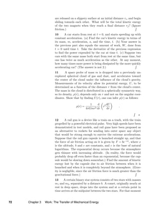 are released on a slippery surface at an initial distance ri, and begin
sliding towards each other. What will be the total kinetic energy
of the two magnets when they reach a ﬁnal distance rf ? (Ignore
friction.)
10 A car starts from rest at t = 0, and starts speeding up with
constant acceleration. (a) Find the car’s kinetic energy in terms of
its mass, m, acceleration, a, and the time, t. (b) Your answer in
the previous part also equals the amount of work, W, done from
t = 0 until time t. Take the derivative of the previous expression
to ﬁnd the power expended by the car at time t. (c) Suppose two
cars with the same mass both start from rest at the same time, but
one has twice as much acceleration as the other. At any moment,
how many times more power is being dissipated by the more quickly
accelerating car? (The answer is not 2.)
11 A space probe of mass m is dropped into a previously un-
explored spherical cloud of gas and dust, and accelerates toward
the center of the cloud under the inﬂuence of the cloud’s gravity.
Measurements of its velocity allow its potential energy, U, to be
determined as a function of the distance r from the cloud’s center.
The mass in the cloud is distributed in a spherically symmetric way,
so its density, ρ(r), depends only on r and not on the angular coor-
dinates. Show that by ﬁnding U(r), one can infer ρ(r) as follows:
ρ(r) =
1
4πGmr2
d
dr
r2 dU
dr
.
12 A rail gun is a device like a train on a track, with the train
propelled by a powerful electrical pulse. Very high speeds have been
demonstrated in test models, and rail guns have been proposed as
an alternative to rockets for sending into outer space any object
that would be strong enough to survive the extreme accelerations.
Suppose that the rail gun capsule is launched straight up, and that
the force of air friction acting on it is given by F = be−cx, where x
is the altitude, b and c are constants, and e is the base of natural
logarithms. The exponential decay occurs because the atmosphere
gets thinner with increasing altitude. (In reality, the force would
probably drop oﬀ even faster than an exponential, because the cap-
sule would be slowing down somewhat.) Find the amount of kinetic
energy lost by the capsule due to air friction between when it is
launched and when it is completely beyond the atmosphere. (Grav-
ity is negligible, since the air friction force is much greater than the
gravitational force.)
13 A certain binary star system consists of two stars with masses
m1 and m2, separated by a distance b. A comet, originally nearly at
rest in deep space, drops into the system and at a certain point in
time arrives at the midpoint between the two stars. For that moment
72 Chapter 3 Work: The Transfer of Mechanical Energy
 