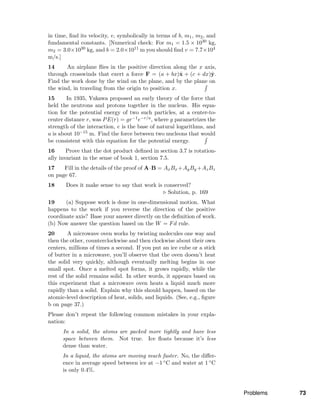 in time, ﬁnd its velocity, v, symbolically in terms of b, m1, m2, and
fundamental constants. [Numerical check: For m1 = 1.5 × 1030 kg,
m2 = 3.0×1030 kg, and b = 2.0×1011 m you should ﬁnd v = 7.7×104
m/s.]
14 An airplane ﬂies in the positive direction along the x axis,
through crosswinds that exert a force F = (a + bx)ˆx + (c + dx)ˆy.
Find the work done by the wind on the plane, and by the plane on
the wind, in traveling from the origin to position x.
15 In 1935, Yukawa proposed an early theory of the force that
held the neutrons and protons together in the nucleus. His equa-
tion for the potential energy of two such particles, at a center-to-
center distance r, was PE(r) = gr−1e−r/a, where g parametrizes the
strength of the interaction, e is the base of natural logarithms, and
a is about 10−15 m. Find the force between two nucleons that would
be consistent with this equation for the potential energy.
16 Prove that the dot product deﬁned in section 3.7 is rotation-
ally invariant in the sense of book 1, section 7.5.
17 Fill in the details of the proof of A·B = AxBx +AyBy +AzBz
on page 67.
18 Does it make sense to say that work is conserved?
Solution, p. 169
19 (a) Suppose work is done in one-dimensional motion. What
happens to the work if you reverse the direction of the positive
coordinate axis? Base your answer directly on the deﬁnition of work.
(b) Now answer the question based on the W = Fd rule.
20 A microwave oven works by twisting molecules one way and
then the other, counterclockwise and then clockwise about their own
centers, millions of times a second. If you put an ice cube or a stick
of butter in a microwave, you’ll observe that the oven doesn’t heat
the solid very quickly, although eventually melting begins in one
small spot. Once a melted spot forms, it grows rapidly, while the
rest of the solid remains solid. In other words, it appears based on
this experiment that a microwave oven heats a liquid much more
rapidly than a solid. Explain why this should happen, based on the
atomic-level description of heat, solids, and liquids. (See, e.g., ﬁgure
b on page 37.)
Please don’t repeat the following common mistakes in your expla-
nation:
In a solid, the atoms are packed more tightly and have less
space between them. Not true. Ice ﬂoats because it’s less
dense than water.
In a liquid, the atoms are moving much faster. No, the diﬀer-
ence in average speed between ice at −1 ◦C and water at 1 ◦C
is only 0.4%.
Problems 73
 