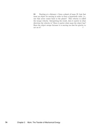 21 Starting at a distance r from a planet of mass M, how fast
must an object be moving in order to have a hyperbolic orbit, i.e.,
one that never comes back to the planet? This velocity is called
the escape velocity. Interpreting the result, does it matter in what
direction the velocity is? Does it matter what mass the object has?
Does the object escape because it is moving too fast for gravity to
act on it?
√
74 Chapter 3 Work: The Transfer of Mechanical Energy
 