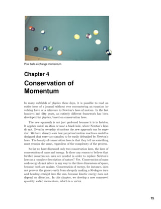 Pool balls exchange momentum.
Chapter 4
Conservation of
Momentum
In many subﬁelds of physics these days, it is possible to read an
entire issue of a journal without ever encountering an equation in-
volving force or a reference to Newton’s laws of motion. In the last
hundred and ﬁfty years, an entirely diﬀerent framework has been
developed for physics, based on conservation laws.
The new approach is not just preferred because it is in fashion.
It applies inside an atom or near a black hole, where Newton’s laws
do not. Even in everyday situations the new approach can be supe-
rior. We have already seen how perpetual motion machines could be
designed that were too complex to be easily debunked by Newton’s
laws. The beauty of conservation laws is that they tell us something
must remain the same, regardless of the complexity of the process.
So far we have discussed only two conservation laws, the laws of
conservation of mass and energy. Is there any reason to believe that
further conservation laws are needed in order to replace Newton’s
laws as a complete description of nature? Yes. Conservation of mass
and energy do not relate in any way to the three dimensions of space,
because both are scalars. Conservation of energy, for instance, does
not prevent the planet earth from abruptly making a 90-degree turn
and heading straight into the sun, because kinetic energy does not
depend on direction. In this chapter, we develop a new conserved
quantity, called momentum, which is a vector.
75
 