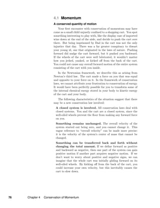 4.1 Momentum
A conserved quantity of motion
Your ﬁrst encounter with conservation of momentum may have
come as a small child unjustly conﬁned to a shopping cart. You spot
something interesting to play with, like the display case of imported
wine down at the end of the aisle, and decide to push the cart over
there. But being imprisoned by Dad in the cart was not the only
injustice that day. There was a far greater conspiracy to thwart
your young id, one that originated in the laws of nature. Pushing
forward did nudge the cart forward, but it pushed you backward.
If the wheels of the cart were well lubricated, it wouldn’t matter
how you jerked, yanked, or kicked oﬀ from the back of the cart.
You could not cause any overall forward motion of the entire system
consisting of the cart with you inside.
In the Newtonian framework, we describe this as arising from
Newton’s third law. The cart made a force on you that was equal
and opposite to your force on it. In the framework of conservation
laws, we cannot attribute your frustration to conservation of energy.
It would have been perfectly possible for you to transform some of
the internal chemical energy stored in your body to kinetic energy
of the cart and your body.
The following characteristics of the situation suggest that there
may be a new conservation law involved:
A closed system is involved. All conservation laws deal with
closed systems. You and the cart are a closed system, since the
well-oiled wheels prevent the ﬂoor from making any forward force
on you.
Something remains unchanged. The overall velocity of the
system started out being zero, and you cannot change it. This
vague reference to “overall velocity” can be made more precise:
it is the velocity of the system’s center of mass that cannot be
changed.
Something can be transferred back and forth without
changing the total amount. If we deﬁne forward as positive
and backward as negative, then one part of the system can gain
positive motion if another part acquires negative motion. If we
don’t want to worry about positive and negative signs, we can
imagine that the whole cart was initially gliding forward on its
well-oiled wheels. By kicking oﬀ from the back of the cart, you
could increase your own velocity, but this inevitably causes the
cart to slow down.
76 Chapter 4 Conservation of Momentum
 
