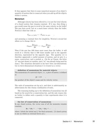 It thus appears that there is some numerical measure of an object’s
quantity of motion that is conserved when you add up all the objects
within a system.
Momentum
Although velocity has been referred to, it is not the total velocity
of a closed system that remains constant. If it was, then ﬁring a
gun would cause the gun to recoil at the same velocity as the bullet!
The gun does recoil, but at a much lower velocity than the bullet.
Newton’s third law tells us
Fgun on bullet = −Fbullet on gun ,
and assuming a constant force for simplicity, Newton’s second law
allows us to change this to
mbullet
∆vbullet
∆t
= −mgun
∆vgun
∆t
.
Thus if the gun has 100 times more mass than the bullet, it will
recoil at a velocity that is 100 times smaller and in the opposite
direction, represented by the opposite sign. The quantity mv is
therefore apparently a useful measure of motion, and we give it a
name, momentum, and a symbol, p. (As far as I know, the letter
“p” was just chosen at random, since “m” was already being used for
mass.) The situations discussed so far have been one-dimensional,
but in three-dimensional situations it is treated as a vector.
deﬁnition of momentum for material objects
The momentum of a material object, i.e., a piece of matter, is deﬁned
as
p = mv ,
the product of the object’s mass and its velocity vector.
The units of momentum are kg·m/s, and there is unfortunately no
abbreviation for this clumsy combination of units.
The reasoning leading up to the deﬁnition of momentum was all
based on the search for a conservation law, and the only reason why
we bother to deﬁne such a quantity is that experiments show it is
conserved:
the law of conservation of momentum
In any closed system, the vector sum of all the momenta remains
constant,
p1i + p2i + . . . = p1f + p2f + . . . ,
where i labels the initial and f the ﬁnal momenta. (A closed system
is one on which no external forces act.)
Section 4.1 Momentum 77
 