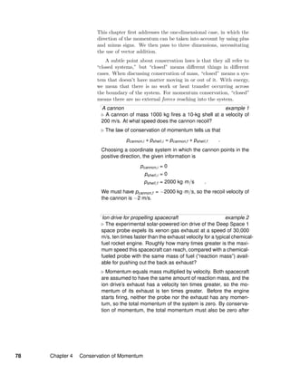 This chapter ﬁrst addresses the one-dimensional case, in which the
direction of the momentum can be taken into account by using plus
and minus signs. We then pass to three dimensions, necessitating
the use of vector addition.
A subtle point about conservation laws is that they all refer to
“closed systems,” but “closed” means diﬀerent things in diﬀerent
cases. When discussing conservation of mass, “closed” means a sys-
tem that doesn’t have matter moving in or out of it. With energy,
we mean that there is no work or heat transfer occurring across
the boundary of the system. For momentum conservation, “closed”
means there are no external forces reaching into the system.
A cannon example 1
A cannon of mass 1000 kg ﬁres a 10-kg shell at a velocity of
200 m/s. At what speed does the cannon recoil?
The law of conservation of momentum tells us that
pcannon,i + pshell,i = pcannon,f + pshell,f .
Choosing a coordinate system in which the cannon points in the
positive direction, the given information is
pcannon,i = 0
pshell,i = 0
pshell,f = 2000 kg·m/s .
We must have pcannon,f = −2000 kg·m/s, so the recoil velocity of
the cannon is −2 m/s.
Ion drive for propelling spacecraft example 2
The experimental solar-powered ion drive of the Deep Space 1
space probe expels its xenon gas exhaust at a speed of 30,000
m/s, ten times faster than the exhaust velocity for a typical chemical-
fuel rocket engine. Roughly how many times greater is the maxi-
mum speed this spacecraft can reach, compared with a chemical-
fueled probe with the same mass of fuel (“reaction mass”) avail-
able for pushing out the back as exhaust?
Momentum equals mass multiplied by velocity. Both spacecraft
are assumed to have the same amount of reaction mass, and the
ion drive’s exhaust has a velocity ten times greater, so the mo-
mentum of its exhaust is ten times greater. Before the engine
starts ﬁring, neither the probe nor the exhaust has any momen-
tum, so the total momentum of the system is zero. By conserva-
tion of momentum, the total momentum must also be zero after
78 Chapter 4 Conservation of Momentum
 