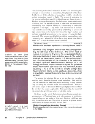 b / Steam and other gases
boiling off of the nucleus of Hal-
ley’s comet. This close-up photo
was taken by the European Giotto
space probe, which passed within
596 km of the nucleus on March
13, 1986.
c / Halley’s comet, in a much
less magniﬁed view from a
ground-based telescope.
tum according to the above deﬁnition. Rather than discarding the
principle of conservation of momentum, the physicists of the time
decided to see if the deﬁnition of momentum could be extended to
include momentum carried by light. The process is analogous to
the process outlined on page 21 for identifying new forms of energy.
The ﬁrst step was the discovery that light could impart momentum
to matter, and the second step was to show that the momentum
possessed by light could be related in a deﬁnite way to observable
properties of the light. They found that conservation of momen-
tum could be successfully generalized by attributing to a beam of
light a momentum vector in the direction of the light’s motion and
having a magnitude proportional to the amount of energy the light
possessed. The momentum of light is negligible under ordinary cir-
cumstances, e.g., a ﬂashlight left on for an hour would only absorb
about 10−5 kg·m/s of momentum as it recoiled.
The tail of a comet example 3
Momentum is not always equal to mv. Like many comets, Halley’s
comet has a very elongated elliptical orbit. About once per cen-
tury, its orbit brings it close to the sun. The comet’s head, or
nucleus, is composed of dirty ice, so the energy deposited by the
intense sunlight boils off steam and other gases, b. The sunlight
does not just carry energy, however — it also carries momen-
tum. Once the gas boils off, the momentum of the sunlight im-
pacting on it pushes it away from the sun, forming a tail, c. By
analogy with matter, for which momentum equals mv, you would
expect that massless light would have zero momentum, but the
equation p = mv is not the correct one for light, and light does
have momentum. (Some comets also have a second tail, which
is propelled by electrical forces rather than by the momentum of
sunlight.)
The reason for bringing this up is not so that you can plug
numbers into a formulas in these exotic situations. The point is
that the conservation laws have proven so sturdy exactly because
they can easily be amended to ﬁt new circumstances. Newton’s
laws are no longer at the center of the stage of physics because they
did not have the same adaptability. More generally, the moral of
this story is the provisional nature of scientiﬁc truth.
It should also be noted that conservation of momentum is not
a consequence of Newton’s laws, as is often asserted in textbooks.
Newton’s laws do not apply to light, and therefore could not pos-
sibly be used to prove anything about a concept as general as the
conservation of momentum in its modern form.
Modern Changes in the Momentum Concept
Einstein played a role in two major changes in the momentum concept
in the 1900’s.
80 Chapter 4 Conservation of Momentum
 
