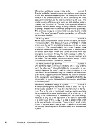 Momentum and kinetic energy in ﬁring a riﬂe example 5
The riﬂe and bullet have zero momentum and zero kinetic energy
to start with. When the trigger is pulled, the bullet gains some mo-
mentum in the forward direction, but this is canceled by the riﬂe’s
backward momentum, so the total momentum is still zero. The
kinetic energies of the gun and bullet are both positive scalars,
however, and do not cancel. The total kinetic energy is allowed to
increase, because kinetic energy is being traded for other forms
of energy. Initially there is chemical energy in the gunpowder.
This chemical energy is converted into heat, sound, and kinetic
energy. The gun’s “backward”’ kinetic energy does not refrigerate
the shooter’s shoulder!
The wobbly earth example 6
As the moon completes half a circle around the earth, its motion
reverses direction. This does not involve any change in kinetic
energy, and the earth’s gravitational force does not do any work
on the moon. The reversed velocity vector does, however, imply
a reversed momentum vector, so conservation of momentum in
the closed earth-moon system tells us that the earth must also
change its momentum. In fact, the earth wobbles in a little “or-
bit” about a point below its surface on the line connecting it and
the moon. The two bodies’ momentum vectors always point in
opposite directions and cancel each other out.
The earth and moon get a divorce example 7
Why can’t the moon suddenly decide to ﬂy off one way and the
earth the other way? It is not forbidden by conservation of mo-
mentum, because the moon’s newly acquired momentum in one
direction could be canceled out by the change in the momentum
of the earth, supposing the earth headed the opposite direction
at the appropriate, slower speed. The catastrophe is forbidden by
conservation of energy, because both their energies would have
to increase greatly.
Momentum and kinetic energy of a glacier example 8
A cubic-kilometer glacier would have a mass of about 1012 kg. If
it moves at a speed of 10−5 m/s, then its momentum is 107 kg·
m/s. This is the kind of heroic-scale result we expect, perhaps
the equivalent of the space shuttle taking off, or all the cars in LA
driving in the same direction at freeway speed. Its kinetic energy,
however, is only 50 J, the equivalent of the calories contained
in a poppy seed or the energy in a drop of gasoline too small
to be seen without a microscope. The surprisingly small kinetic
energy is because kinetic energy is proportional to the square of
the velocity, and the square of a small number is an even smaller
number.
82 Chapter 4 Conservation of Momentum
 