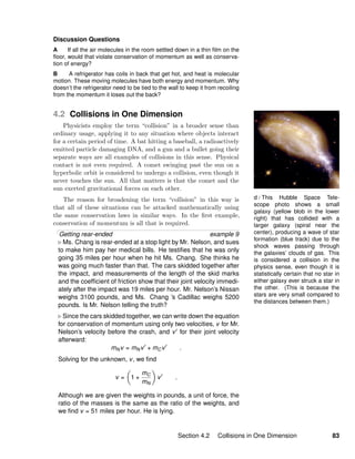 d / This Hubble Space Tele-
scope photo shows a small
galaxy (yellow blob in the lower
right) that has collided with a
larger galaxy (spiral near the
center), producing a wave of star
formation (blue track) due to the
shock waves passing through
the galaxies’ clouds of gas. This
is considered a collision in the
physics sense, even though it is
statistically certain that no star in
either galaxy ever struck a star in
the other. (This is because the
stars are very small compared to
the distances between them.)
Discussion Questions
A If all the air molecules in the room settled down in a thin ﬁlm on the
ﬂoor, would that violate conservation of momentum as well as conserva-
tion of energy?
B A refrigerator has coils in back that get hot, and heat is molecular
motion. These moving molecules have both energy and momentum. Why
doesn’t the refrigerator need to be tied to the wall to keep it from recoiling
from the momentum it loses out the back?
4.2 Collisions in One Dimension
Physicists employ the term “collision” in a broader sense than
ordinary usage, applying it to any situation where objects interact
for a certain period of time. A bat hitting a baseball, a radioactively
emitted particle damaging DNA, and a gun and a bullet going their
separate ways are all examples of collisions in this sense. Physical
contact is not even required. A comet swinging past the sun on a
hyperbolic orbit is considered to undergo a collision, even though it
never touches the sun. All that matters is that the comet and the
sun exerted gravitational forces on each other.
The reason for broadening the term “collision” in this way is
that all of these situations can be attacked mathematically using
the same conservation laws in similar ways. In the ﬁrst example,
conservation of momentum is all that is required.
Getting rear-ended example 9
Ms. Chang is rear-ended at a stop light by Mr. Nelson, and sues
to make him pay her medical bills. He testiﬁes that he was only
going 35 miles per hour when he hit Ms. Chang. She thinks he
was going much faster than that. The cars skidded together after
the impact, and measurements of the length of the skid marks
and the coefﬁcient of friction show that their joint velocity immedi-
ately after the impact was 19 miles per hour. Mr. Nelson’s Nissan
weighs 3100 pounds, and Ms. Chang ’s Cadillac weighs 5200
pounds. Is Mr. Nelson telling the truth?
Since the cars skidded together, we can write down the equation
for conservation of momentum using only two velocities, v for Mr.
Nelson’s velocity before the crash, and v for their joint velocity
afterward:
mNv = mNv + mCv .
Solving for the unknown, v, we ﬁnd
v = 1 +
mC
mN
v .
Although we are given the weights in pounds, a unit of force, the
ratio of the masses is the same as the ratio of the weights, and
we ﬁnd v = 51 miles per hour. He is lying.
Section 4.2 Collisions in One Dimension 83
 