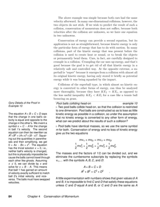 Gory Details of the Proof in
Example 10
The equation A + B = C + D says
that the change in one ball’s ve-
locity is equal and opposite to the
change in the other’s. We invent a
symbol x = C − A for the change
in ball 1’s velocity. The second
equation can then be rewritten as
A2
+B2
= (A+x)2
+(B−x)2
. Squar-
ing out the quantities in parenthe-
ses and then simplifying, we get
0 = Ax − Bx + x2
. The equation
has the trivial solution x = 0, i.e.,
neither ball’s velocity is changed,
but this is physically impossible be-
cause the balls cannot travel through
each other like ghosts. Assuming
x = 0, we can divide by x and
solve for x = B − A. This means
that ball 1 has gained an amount
of velocity exactly sufﬁcient to match
ball 2’s initial velocity, and vice-
versa. The balls must have swapped
velocities.
The above example was simple because both cars had the same
velocity afterward. In many one-dimensional collisions, however, the
two objects do not stick. If we wish to predict the result of such a
collision, conservation of momentum does not suﬃce, because both
velocities after the collision are unknown, so we have one equation
in two unknowns.
Conservation of energy can provide a second equation, but its
application is not as straightforward, because kinetic energy is only
the particular form of energy that has to do with motion. In many
collisions, part of the kinetic energy that was present before the
collision is used to create heat or sound, or to break the objects
or permanently bend them. Cars, in fact, are carefully designed to
crumple in a collision. Crumpling the car uses up energy, and that’s
good because the goal is to get rid of all that kinetic energy in a
relatively safe and controlled way. At the opposite extreme, a su-
perball is “super” because it emerges from a collision with almost all
its original kinetic energy, having only stored it brieﬂy as potential
energy while it was being squashed by the impact.
Collisions of the superball type, in which almost no kinetic en-
ergy is converted to other forms of energy, can thus be analyzed
more thoroughly, because they have KEf = KEi, as opposed to
the less useful inequality KEf < KEi for a case like a tennis ball
bouncing on grass.
Pool balls colliding head-on example 10
Two pool balls collide head-on, so that the collision is restricted
to one dimension. Pool balls are constructed so as to lose as little
kinetic energy as possible in a collision, so under the assumption
that no kinetic energy is converted to any other form of energy,
what can we predict about the results of such a collision?
Pool balls have identical masses, so we use the same symbol
m for both. Conservation of energy and no loss of kinetic energy
give us the two equations
mv1i + mv2i = mv1f + mv2f
1
2
mv2
1i +
1
2
mv2
2i =
1
2
mv2
1f +
1
2
mv2
2f
The masses and the factors of 1/2 can be divided out, and we
eliminate the cumbersome subscripts by replacing the symbols
v1i,... with the symbols A, B, C, and D:
A + B = C + D
A2
+ B2
= C2
+ D2
.
A little experimentation with numbers shows that given values of A
and B, it is impossible to ﬁnd C and D that satisfy these equations
unless C and D equal A and B, or C and D are the same as A
84 Chapter 4 Conservation of Momentum
 