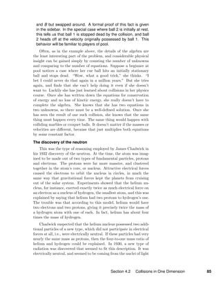 and B but swapped around. A formal proof of this fact is given
in the sidebar. In the special case where ball 2 is initially at rest,
this tells us that ball 1 is stopped dead by the collision, and ball
2 heads off at the velocity originally possessed by ball 1. This
behavior will be familiar to players of pool.
Often, as in the example above, the details of the algebra are
the least interesting part of the problem, and considerable physical
insight can be gained simply by counting the number of unknowns
and comparing to the number of equations. Suppose a beginner at
pool notices a case where her cue ball hits an initially stationary
ball and stops dead. “Wow, what a good trick,” she thinks. “I
bet I could never do that again in a million years.” But she tries
again, and ﬁnds that she can’t help doing it even if she doesn’t
want to. Luckily she has just learned about collisions in her physics
course. Once she has written down the equations for conservation
of energy and no loss of kinetic energy, she really doesn’t have to
complete the algebra. She knows that she has two equations in
two unknowns, so there must be a well-deﬁned solution. Once she
has seen the result of one such collision, she knows that the same
thing must happen every time. The same thing would happen with
colliding marbles or croquet balls. It doesn’t matter if the masses or
velocities are diﬀerent, because that just multiplies both equations
by some constant factor.
The discovery of the neutron
This was the type of reasoning employed by James Chadwick in
his 1932 discovery of the neutron. At the time, the atom was imag-
ined to be made out of two types of fundamental particles, protons
and electrons. The protons were far more massive, and clustered
together in the atom’s core, or nucleus. Attractive electrical forces
caused the electrons to orbit the nucleus in circles, in much the
same way that gravitational forces kept the planets from cruising
out of the solar system. Experiments showed that the helium nu-
cleus, for instance, exerted exactly twice as much electrical force on
an electron as a nucleus of hydrogen, the smallest atom, and this was
explained by saying that helium had two protons to hydrogen’s one.
The trouble was that according to this model, helium would have
two electrons and two protons, giving it precisely twice the mass of
a hydrogen atom with one of each. In fact, helium has about four
times the mass of hydrogen.
Chadwick suspected that the helium nucleus possessed two addi-
tional particles of a new type, which did not participate in electrical
forces at all, i.e., were electrically neutral. If these particles had very
nearly the same mass as protons, then the four-to-one mass ratio of
helium and hydrogen could be explained. In 1930, a new type of
radiation was discovered that seemed to ﬁt this description. It was
electrically neutral, and seemed to be coming from the nuclei of light
Section 4.2 Collisions in One Dimension 85
 