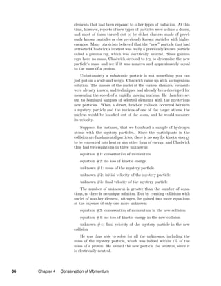 elements that had been exposed to other types of radiation. At this
time, however, reports of new types of particles were a dime a dozen,
and most of them turned out to be either clusters made of previ-
ously known particles or else previously known particles with higher
energies. Many physicists believed that the “new” particle that had
attracted Chadwick’s interest was really a previously known particle
called a gamma ray, which was electrically neutral. Since gamma
rays have no mass, Chadwick decided to try to determine the new
particle’s mass and see if it was nonzero and approximately equal
to the mass of a proton.
Unfortunately a subatomic particle is not something you can
just put on a scale and weigh. Chadwick came up with an ingenious
solution. The masses of the nuclei of the various chemical elements
were already known, and techniques had already been developed for
measuring the speed of a rapidly moving nucleus. He therefore set
out to bombard samples of selected elements with the mysterious
new particles. When a direct, head-on collision occurred between
a mystery particle and the nucleus of one of the target atoms, the
nucleus would be knocked out of the atom, and he would measure
its velocity.
Suppose, for instance, that we bombard a sample of hydrogen
atoms with the mystery particles. Since the participants in the
collision are fundamental particles, there is no way for kinetic energy
to be converted into heat or any other form of energy, and Chadwick
thus had two equations in three unknowns:
equation #1: conservation of momentum
equation #2: no loss of kinetic energy
unknown #1: mass of the mystery particle
unknown #2: initial velocity of the mystery particle
unknown #3: ﬁnal velocity of the mystery particle
The number of unknowns is greater than the number of equa-
tions, so there is no unique solution. But by creating collisions with
nuclei of another element, nitrogen, he gained two more equations
at the expense of only one more unknown:
equation #3: conservation of momentum in the new collision
equation #4: no loss of kinetic energy in the new collision
unknown #4: ﬁnal velocity of the mystery particle in the new
collision
He was thus able to solve for all the unknowns, including the
mass of the mystery particle, which was indeed within 1% of the
mass of a proton. He named the new particle the neutron, since it
is electrically neutral.
86 Chapter 4 Conservation of Momentum
 