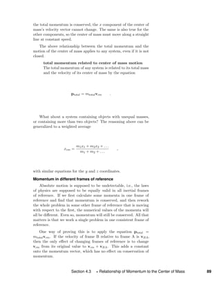 the total momentum is conserved, the x component of the center of
mass’s velocity vector cannot change. The same is also true for the
other components, so the center of mass must move along a straight
line at constant speed.
The above relationship between the total momentum and the
motion of the center of mass applies to any system, even if it is not
closed.
total momentum related to center of mass motion
The total momentum of any system is related to its total mass
and the velocity of its center of mass by the equation
ptotal = mtotalvcm .
What about a system containing objects with unequal masses,
or containing more than two objects? The reasoning above can be
generalized to a weighted average
xcm =
m1x1 + m2x2 + . . .
m1 + m2 + . . .
,
with similar equations for the y and z coordinates.
Momentum in different frames of reference
Absolute motion is supposed to be undetectable, i.e., the laws
of physics are supposed to be equally valid in all inertial frames
of reference. If we ﬁrst calculate some momenta in one frame of
reference and ﬁnd that momentum is conserved, and then rework
the whole problem in some other frame of reference that is moving
with respect to the ﬁrst, the numerical values of the momenta will
all be diﬀerent. Even so, momentum will still be conserved. All that
matters is that we work a single problem in one consistent frame of
reference.
One way of proving this is to apply the equation ptotal =
mtotalvcm. If the velocity of frame B relative to frame A is vBA,
then the only eﬀect of changing frames of reference is to change
vcm from its original value to vcm + vBA. This adds a constant
onto the momentum vector, which has no eﬀect on conservation of
momentum.
Section 4.3 Relationship of Momentum to the Center of Mass 89
 
