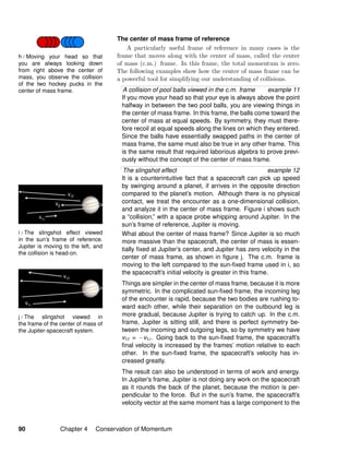 i / The slingshot effect viewed
in the sun’s frame of reference.
Jupiter is moving to the left, and
the collision is head-on.
j / The slingshot viewed in
the frame of the center of mass of
the Jupiter-spacecraft system.
h / Moving your head so that
you are always looking down
from right above the center of
mass, you observe the collision
of the two hockey pucks in the
center of mass frame.
The center of mass frame of reference
A particularly useful frame of reference in many cases is the
frame that moves along with the center of mass, called the center
of mass (c.m.) frame. In this frame, the total momentum is zero.
The following examples show how the center of mass frame can be
a powerful tool for simplifying our understanding of collisions.
A collision of pool balls viewed in the c.m. frame example 11
If you move your head so that your eye is always above the point
halfway in between the two pool balls, you are viewing things in
the center of mass frame. In this frame, the balls come toward the
center of mass at equal speeds. By symmetry, they must there-
fore recoil at equal speeds along the lines on which they entered.
Since the balls have essentially swapped paths in the center of
mass frame, the same must also be true in any other frame. This
is the same result that required laborious algebra to prove previ-
ously without the concept of the center of mass frame.
The slingshot effect example 12
It is a counterintuitive fact that a spacecraft can pick up speed
by swinging around a planet, if arrives in the opposite direction
compared to the planet’s motion. Although there is no physical
contact, we treat the encounter as a one-dimensional collision,
and analyze it in the center of mass frame. Figure i shows such
a “collision,” with a space probe whipping around Jupiter. In the
sun’s frame of reference, Jupiter is moving.
What about the center of mass frame? Since Jupiter is so much
more massive than the spacecraft, the center of mass is essen-
tially ﬁxed at Jupiter’s center, and Jupiter has zero velocity in the
center of mass frame, as shown in ﬁgure j. The c.m. frame is
moving to the left compared to the sun-ﬁxed frame used in i, so
the spacecraft’s initial velocity is greater in this frame.
Things are simpler in the center of mass frame, because it is more
symmetric. In the complicated sun-ﬁxed frame, the incoming leg
of the encounter is rapid, because the two bodies are rushing to-
ward each other, while their separation on the outbound leg is
more gradual, because Jupiter is trying to catch up. In the c.m.
frame, Jupiter is sitting still, and there is perfect symmetry be-
tween the incoming and outgoing legs, so by symmetry we have
v1f = −v1i. Going back to the sun-ﬁxed frame, the spacecraft’s
ﬁnal velocity is increased by the frames’ motion relative to each
other. In the sun-ﬁxed frame, the spacecraft’s velocity has in-
creased greatly.
The result can also be understood in terms of work and energy.
In Jupiter’s frame, Jupiter is not doing any work on the spacecraft
as it rounds the back of the planet, because the motion is per-
pendicular to the force. But in the sun’s frame, the spacecraft’s
velocity vector at the same moment has a large component to the
90 Chapter 4 Conservation of Momentum
 