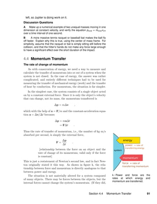 k / Power and force are the
rates at which energy and
momentum are transferred.
left, so Jupiter is doing work on it.
Discussion Questions
A Make up a numerical example of two unequal masses moving in one
dimension at constant velocity, and verify the equation ptotal = mtotal vcm
over a time interval of one second.
B A more massive tennis racquet or baseball bat makes the ball ﬂy
off faster. Explain why this is true, using the center of mass frame. For
simplicity, assume that the racquet or bat is simply sitting still before the
collision, and that the hitter’s hands do not make any force large enough
to have a signiﬁcant effect over the short duration of the impact.
4.4 Momentum Transfer
The rate of change of momentum
As with conservation of energy, we need a way to measure and
calculate the transfer of momentum into or out of a system when the
system is not closed. In the case of energy, the answer was rather
complicated, and entirely diﬀerent techniques had to be used for
measuring the transfer of mechanical energy (work) and the transfer
of heat by conduction. For momentum, the situation is far simpler.
In the simplest case, the system consists of a single object acted
on by a constant external force. Since it is only the object’s velocity
that can change, not its mass, the momentum transferred is
∆p = m∆v ,
which with the help of a = F/m and the constant-acceleration equa-
tion a = ∆v/∆t becomes
∆p = ma∆t
= F∆t .
Thus the rate of transfer of momentum, i.e., the number of kg·m/s
absorbed per second, is simply the external force,
F =
∆p
∆t
.
[relationship between the force on an object and the
rate of change of its momentum; valid only if the force
is constant]
This is just a restatement of Newton’s second law, and in fact New-
ton originally stated it this way. As shown in ﬁgure k, the rela-
tionship between force and momentum is directly analogous to that
between power and energy.
The situation is not materially altered for a system composed
of many objects. There may be forces between the objects, but the
internal forces cannot change the system’s momentum. (If they did,
Section 4.4 Momentum Transfer 91
 