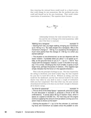 then removing the external forces would result in a closed system
that could change its own momentum, like the mythical man who
could pull himself up by his own bootstraps. That would violate
conservation of momentum.) The equation above becomes
Ftotal =
∆ptotal
∆t
.
[relationship between the total external force on a sys-
tem and the rate of change of its total momentum; valid
only if the force is constant]
Walking into a lamppost example 13
Starting from rest, you begin walking, bringing your momentum
up to 100 kg·m/s. You walk straight into a lamppost. Why is the
momentum change of −100 kg·m/s caused by the lamppost so
much more painful than the change of +100 kg·m/s when you
started walking?
The situation is one-dimensional, so we can dispense with the
vector notation. It probably takes you about 1 s to speed up ini-
tially, so the ground’s force on you is F = ∆p/∆t ≈ 100 N. Your
impact with the lamppost, however, is over in the blink of an eye,
say 1/10 s or less. Dividing by this much smaller ∆t gives a much
larger force, perhaps thousands of newtons. (The negative sign
simply indicates that the force is in the opposite direction.)
This is also the principle of airbags in cars. The time required for
the airbag to decelerate your head is fairly long, the time required
for your face to travel 20 or 30 cm. Without an airbag, your face
would hit the dashboard, and the time interval would be the much
shorter time taken by your skull to move a couple of centimeters
while your face compressed. Note that either way, the same amount
of mechanical work has to be done on your head: enough to eliminate
all its kinetic energy.
Ion drive for spacecraft example 14
The ion drive of the Deep Space 1 spacecraft, pictured on page
79 and discussed in example 2, produces a thrust of 90 mN
(millinewtons). It carries about 80 kg of reaction mass, which it
ejects at a speed of 30,000 m/s. For how long can the engine
continue supplying this amount of thrust before running out of re-
action mass to shove out the back?
Solving the equation F = ∆p/∆t for the unknown ∆t, and treat-
ing force and momentum as scalars since the problem is one-
92 Chapter 4 Conservation of Momentum
 