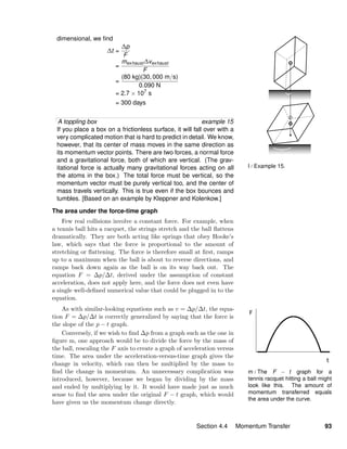 m / The F − t graph for a
tennis racquet hitting a ball might
look like this. The amount of
momentum transferred equals
the area under the curve.
l / Example 15.
dimensional, we ﬁnd
∆t =
∆p
F
=
mexhaust ∆vexhaust
F
=
(80 kg)(30, 000 m/s)
0.090 N
= 2.7 × 107
s
= 300 days
A toppling box example 15
If you place a box on a frictionless surface, it will fall over with a
very complicated motion that is hard to predict in detail. We know,
however, that its center of mass moves in the same direction as
its momentum vector points. There are two forces, a normal force
and a gravitational force, both of which are vertical. (The grav-
itational force is actually many gravitational forces acting on all
the atoms in the box.) The total force must be vertical, so the
momentum vector must be purely vertical too, and the center of
mass travels vertically. This is true even if the box bounces and
tumbles. [Based on an example by Kleppner and Kolenkow.]
The area under the force-time graph
Few real collisions involve a constant force. For example, when
a tennis ball hits a racquet, the strings stretch and the ball ﬂattens
dramatically. They are both acting like springs that obey Hooke’s
law, which says that the force is proportional to the amount of
stretching or ﬂattening. The force is therefore small at ﬁrst, ramps
up to a maximum when the ball is about to reverse directions, and
ramps back down again as the ball is on its way back out. The
equation F = ∆p/∆t, derived under the assumption of constant
acceleration, does not apply here, and the force does not even have
a single well-deﬁned numerical value that could be plugged in to the
equation.
As with similar-looking equations such as v = ∆p/∆t, the equa-
tion F = ∆p/∆t is correctly generalized by saying that the force is
the slope of the p − t graph.
Conversely, if we wish to ﬁnd ∆p from a graph such as the one in
ﬁgure m, one approach would be to divide the force by the mass of
the ball, rescaling the F axis to create a graph of acceleration versus
time. The area under the acceleration-versus-time graph gives the
change in velocity, which can then be multiplied by the mass to
ﬁnd the change in momentum. An unnecessary complication was
introduced, however, because we began by dividing by the mass
and ended by multiplying by it. It would have made just as much
sense to ﬁnd the area under the original F − t graph, which would
have given us the momentum change directly.
Section 4.4 Momentum Transfer 93
 