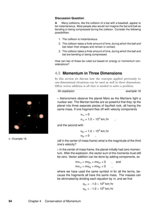n / Example 16.
Discussion Question
A Many collisions, like the collision of a bat with a baseball, appear to
be instantaneous. Most people also would not imagine the bat and ball as
bending or being compressed during the collision. Consider the following
possibilities:
1. The collision is instantaneous.
2. The collision takes a ﬁnite amount of time, during which the ball and
bat retain their shapes and remain in contact.
3. The collision takes a ﬁnite amount of time, during which the ball and
bat are bending or being compressed.
How can two of these be ruled out based on energy or momentum con-
siderations?
4.5 Momentum in Three Dimensions
In this section we discuss how the concepts applied previously to
one-dimensional situations can be used as well in three dimensions.
Often vector addition is all that is needed to solve a problem:
An explosion example 16
Astronomers observe the planet Mars as the Martians ﬁght a
nuclear war. The Martian bombs are so powerful that they rip the
planet into three separate pieces of liquiﬁed rock, all having the
same mass. If one fragment ﬂies off with velocity components
v1x = 0
v1y = 1.0 × 104
km/hr ,
and the second with
v2x = 1.0 × 104
km/hr
v2y = 0 ,
(all in the center of mass frame) what is the magnitude of the third
one’s velocity?
In the center of mass frame, the planet initially had zero momen-
tum. After the explosion, the vector sum of the momenta must still
be zero. Vector addition can be done by adding components, so
mv1x + mv2x + mv3x = 0 , and
mv1y + mv2y + mv3y = 0 ,
where we have used the same symbol m for all the terms, be-
cause the fragments all have the same mass. The masses can
be eliminated by dividing each equation by m, and we ﬁnd
v3x = −1.0 × 104
km/hr
v3y = −1.0 × 104
km/hr
94 Chapter 4 Conservation of Momentum
 