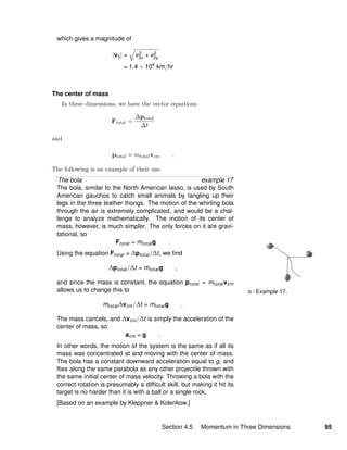 o / Example 17.
which gives a magnitude of
|v3| = v2
3x + v2
3y
= 1.4 × 104
km/hr
The center of mass
In three dimensions, we have the vector equations
Ftotal =
∆ptotal
∆t
and
ptotal = mtotalvcm .
The following is an example of their use.
The bola example 17
The bola, similar to the North American lasso, is used by South
American gauchos to catch small animals by tangling up their
legs in the three leather thongs. The motion of the whirling bola
through the air is extremely complicated, and would be a chal-
lenge to analyze mathematically. The motion of its center of
mass, however, is much simpler. The only forces on it are gravi-
tational, so
Ftotal = mtotalg .
Using the equation Ftotal = ∆ptotal/∆t, we ﬁnd
∆ptotal/∆t = mtotalg ,
and since the mass is constant, the equation ptotal = mtotalvcm
allows us to change this to
mtotal∆vcm/∆t = mtotalg .
The mass cancels, and ∆vcm/∆t is simply the acceleration of the
center of mass, so
acm = g .
In other words, the motion of the system is the same as if all its
mass was concentrated at and moving with the center of mass.
The bola has a constant downward acceleration equal to g, and
ﬂies along the same parabola as any other projectile thrown with
the same initial center of mass velocity. Throwing a bola with the
correct rotation is presumably a difﬁcult skill, but making it hit its
target is no harder than it is with a ball or a single rock.
[Based on an example by Kleppner & Kolenkow.]
Section 4.5 Momentum in Three Dimensions 95
 