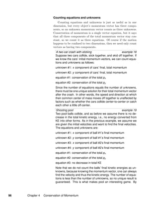 Counting equations and unknowns
Counting equations and unknowns is just as useful as in one
dimension, but every object’s momentum vector has three compo-
nents, so an unknown momentum vector counts as three unknowns.
Conservation of momentum is a single vector equation, but it says
that all three components of the total momentum vector stay con-
stant, so we count it as three equations. Of course if the motion
happens to be conﬁned to two dimensions, then we need only count
vectors as having two components.
A two-car crash with sticking example 18
Suppose two cars collide, stick together, and skid off together. If
we know the cars’ initial momentum vectors, we can count equa-
tions and unknowns as follows:
unknown #1: x component of cars’ ﬁnal, total momentum
unknown #2: y component of cars’ ﬁnal, total momentum
equation #1: conservation of the total px
equation #2: conservation of the total py
Since the number of equations equals the number of unknowns,
there must be one unique solution for their total momentum vector
after the crash. In other words, the speed and direction at which
their common center of mass moves off together is unaffected by
factors such as whether the cars collide center-to-center or catch
each other a little off-center.
Shooting pool example 19
Two pool balls collide, and as before we assume there is no de-
crease in the total kinetic energy, i.e., no energy converted from
KE into other forms. As in the previous example, we assume we
are given the initial velocities and want to ﬁnd the ﬁnal velocities.
The equations and unknowns are:
unknown #1: x component of ball #1’s ﬁnal momentum
unknown #2: y component of ball #1’s ﬁnal momentum
unknown #3: x component of ball #2’s ﬁnal momentum
unknown #4: y component of ball #2’s ﬁnal momentum
equation #1: conservation of the total px
equation #2: conservation of the total py
equation #3: no decrease in total KE
Note that we do not count the balls’ ﬁnal kinetic energies as un-
knowns, because knowing the momentum vector, one can always
ﬁnd the velocity and thus the kinetic energy. The number of equa-
tions is less than the number of unknowns, so no unique result is
guaranteed. This is what makes pool an interesting game. By
96 Chapter 4 Conservation of Momentum
 