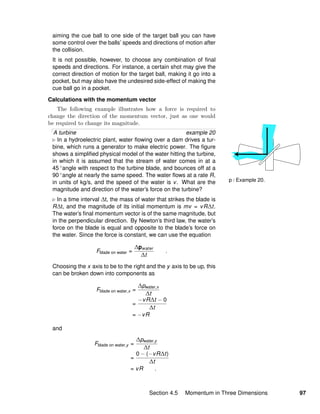 p / Example 20.
aiming the cue ball to one side of the target ball you can have
some control over the balls’ speeds and directions of motion after
the collision.
It is not possible, however, to choose any combination of ﬁnal
speeds and directions. For instance, a certain shot may give the
correct direction of motion for the target ball, making it go into a
pocket, but may also have the undesired side-effect of making the
cue ball go in a pocket.
Calculations with the momentum vector
The following example illustrates how a force is required to
change the direction of the momentum vector, just as one would
be required to change its magnitude.
A turbine example 20
In a hydroelectric plant, water ﬂowing over a dam drives a tur-
bine, which runs a generator to make electric power. The ﬁgure
shows a simpliﬁed physical model of the water hitting the turbine,
in which it is assumed that the stream of water comes in at a
45 ◦angle with respect to the turbine blade, and bounces off at a
90 ◦angle at nearly the same speed. The water ﬂows at a rate R,
in units of kg/s, and the speed of the water is v. What are the
magnitude and direction of the water’s force on the turbine?
In a time interval ∆t, the mass of water that strikes the blade is
R∆t, and the magnitude of its initial momentum is mv = vR∆t.
The water’s ﬁnal momentum vector is of the same magnitude, but
in the perpendicular direction. By Newton’s third law, the water’s
force on the blade is equal and opposite to the blade’s force on
the water. Since the force is constant, we can use the equation
Fblade on water =
∆pwater
∆t
.
Choosing the x axis to be to the right and the y axis to be up, this
can be broken down into components as
Fblade on water,x =
∆pwater,x
∆t
=
−vR∆t − 0
∆t
= −vR
and
Fblade on water,y =
∆pwater,y
∆t
=
0 − (−vR∆t)
∆t
= vR .
Section 4.5 Momentum in Three Dimensions 97
 