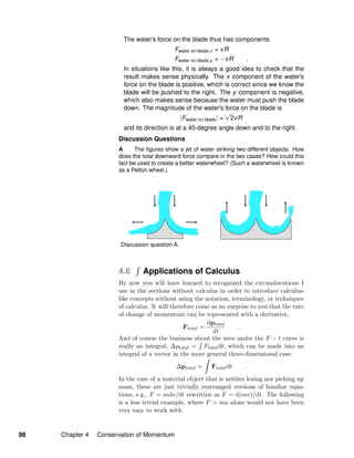 The water’s force on the blade thus has components
Fwater on blade,x = vR
Fwater on blade,y = −vR .
In situations like this, it is always a good idea to check that the
result makes sense physically. The x component of the water’s
force on the blade is positive, which is correct since we know the
blade will be pushed to the right. The y component is negative,
which also makes sense because the water must push the blade
down. The magnitude of the water’s force on the blade is
|Fwater on blade| =
√
2vR
and its direction is at a 45-degree angle down and to the right.
Discussion Questions
A The ﬁgures show a jet of water striking two different objects. How
does the total downward force compare in the two cases? How could this
fact be used to create a better waterwheel? (Such a waterwheel is known
as a Pelton wheel.)
Discussion question A.
4.6 Applications of Calculus
By now you will have learned to recognized the circumlocutions I
use in the sections without calculus in order to introduce calculus-
like concepts without using the notation, terminology, or techniques
of calculus. It will therefore come as no surprise to you that the rate
of change of momentum can be represented with a derivative,
Ftotal =
dptotal
dt
.
And of course the business about the area under the F − t curve is
really an integral, ∆ptotal = Ftotaldt, which can be made into an
integral of a vector in the more general three-dimensional case:
∆ptotal = Ftotaldt .
In the case of a material object that is neither losing nor picking up
mass, these are just trivially rearranged versions of familiar equa-
tions, e.g., F = mdv/dt rewritten as F = d(mv)/dt. The following
is a less trivial example, where F = ma alone would not have been
very easy to work with.
98 Chapter 4 Conservation of Momentum
 