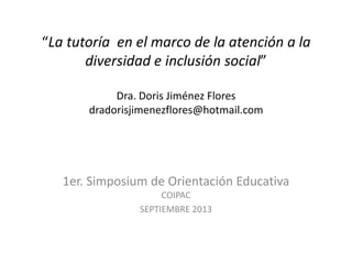 “La tutoría en el marco de la atención a la
diversidad e inclusión social”
Dra. Doris Jiménez Flores
dradorisjimenezflores@hotmail.com
1er. Simposium de Orientación Educativa
COIPAC
SEPTIEMBRE 2013
 
