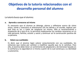 Objetivos de la tutoría relacionados con el
desarrollo personal del alumno
La tutoría busca que el alumno:
a. Aprenda a conocerse así mismo
Es necesario que el alumno se detenga, piense y reflexione acerca de cómo
actúa, siente y reacciona al relacionarse con los demás y el mundo, explicar por
qué esto es así, y tratar de aceptarse así mismo. Sólo el reconocimiento y
aceptación de o que él es, le permitirá implementar los cambios necesarios en su
vida personal, familiar, escolar y social y continuar así la construcción positiva de
su persona.
b. Valore sus cualidades
Es decir, que el alumno logre valorar conjuntamente con sus cualidades, los
esfuerzos que realiza por cambiar o modificar aquello que no le satisface. Para
ello, el alumno debe tener un sentimiento de adaptación y de bienestar basado en
la confianza y la seguridad en sí mismo a partir de la cual construya y su identidad
y autonomía.
 
