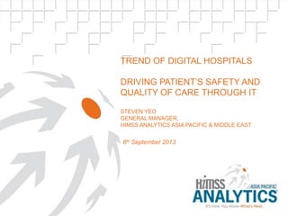 TREND OF DIGITAL HOSPITALS
DRIVING PATIENT‟S SAFETY AND
QUALITY OF CARE THROUGH IT
STEVEN YEO
GENERAL MANAGER,
HIMSS ANALYTICS ASIA PACIFIC & MIDDLE EAST
6th September 2013
 