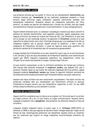 BLOC II: CÈL·LULA Tema 1: La cèl·lula
11
LES PRIMERES CÈL·LULES.
Les primeres cèl·lules que van poblar la Terra van ser probablement heteròtrofes que
obtenien l’energia per fermentació de les molècules orgàniques presents a l’oceà
primitiu (sopa primitiva) capaç d’alimentar aquestes estructures dotades d’un
metabolisme rudimentari. D’aquesta manera els components moleculars del "brou
primitiu", no només van aportar els elements per a formar les cèl·lules, sinó que també
van subministrar l’energia necessària per al seu manteniment i la seva autoperpetuació.
Aquest aliment molecular però, va començar a escassejar a mesura que anava creixent la
població de cèl·lules heteròtrofes. Sota aquestes condicions, alguns organismes eren
capaços d’utilitzar els àtoms de carboni (en forma de CO2 ) de l’atmosfera, la qual cosa
els va atorgar un clar avantatge evolutiu. Va aparèixer la fotosíntesi, procés en el qual
s’aprofita la radiació solar com a font il·limitada d’energia per a la condensació de CO2 en
compostos orgànics com la glucosa. Aquest procés va modificar, a més a més, la
composició de l’atmosfera terrestre, a causa de l’aparició d’una gran quantitat d’O2
(producte residual de la fotosíntesi) que s’hi acumulava progressivament.
L’oxigen residual de la fotosíntesi es va anar convertint a poc a poc en un verí mortal per
a les cèl·lules ja que els seus mecanismes de fermentació anaeròbia eren destruïts per
aquest gas. Molts d’aquests organismes anaeròbics van desaparèixer, altres van
refugiar-se en zones inaccessibles a l’oxigen i han pervingut fins ara.
Un pas evolutiu revolucionari va ser la utilització metabòlica de l’oxigen per extreure
més energia dels aliments mitjançant la respiració aeròbia, que desprèn CO2 com a
producte residual. Quan es van acabar les reserves orgàniques del brou primitiu, alguns
d’aquests moderns heteròtrofs aerobis que tenien la capacitat d’obtenir nutrients de
les molècules sintetitzades prèviament pels fotosintetitzadors van poder sobreviure.
Aquests dos tipus cel·lulars van anar evolucionant conjuntament i han sabut reciclar els
productes residuals dels seu metabolisme: els heteròtrofs utilitzen la pol·lució
fotosintètica (oxigen) mentre que els fotosintètics n’aprofiten el CO2. Fa uns 1000
milions d’anys la atmosfera ja era semblant a l’actual.
TEORIA DE LA PANSPÈRMIA.
Alguns científics consideren que la vida no es va originar a la Terra sinó que hi va arribar
de l’espai exterior. És a dir, la vida tindria un origen extraterrestre. Aquesta teoria,
coneguda actualment com a panspèrmia, s’ha presentat de diferents maneres al llarg de
la història.
L’impulsor modern d’aquesta teoria, el químic suec S. A. Arrhenius (1859-1927), va
defensar el 1908 la idea que espores de bacteris fossin transportades per l’espai en els
fotons de llum. Investigacions posteriors van desestimar aquesta teoria en constatar
que les condicions que exigiria un viatge d’aquestes característiques eliminaria les
espores.
 