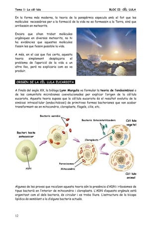 Tema 1: La cèl·lula BLOC II: CÈL·LULA
12
En la forma més moderna, la teoria de la panspèrmia especula amb el fet que les
molècules necessàries per a la formació de la vida no es formessin a la Terra, sinó que
arribessin en meteorits.
Encara que s’han trobat molècules
orgàniques en diversos meteorits, no hi
ha evidències que aquestes molècules
fossin les que fessin possible la vida.
A més, en el cas que fos certa, aquesta
teoria simplement desplaçaria el
problema de l’aparició de la vida a un
altre lloc, però no explicaria com es va
produir.
ORIGEN DE LA CÈL·LULA EUCARIOTA.
A finals del segle XX, la biòloga Lynn Margulis va formular la teoria de l’endosimbiosi o
de les comunitats microbianes coevolucionades per explicar l’origen de la cèl·lula
eucariota. Aquesta teoria suposa que la cèl·lula eucariota és el resultat evolutiu de la
simbiosi intracel·lular (endocitobiosi) de primitives formes bacterianes que van acabar
transformant-se en mitocondris, cloroplasts, flagels, cilis, etc.
Algunes de les proves que recolzen aquesta teoria són la presència d’ADN i ribosomes de
tipus bacterià en l’interior de mitocondris i cloroplasts. L’ADN d’aquests orgànuls està
organitzat com el dels bacteris, és circular i es troba lliure. L’estructura de la bicapa
lipídica és semblant a la d’alguns bacteris actuals.
 