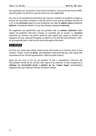 Tema 1: La cèl·lula BLOC II: CÈL·LULA
16
són organismes que van perdre la seva funció metabòlica, o bé que són partícules d’ADN,
material genètic en definitiva, que han iniciat una vida independent.
Els virus no són sensibles als antibiòtics, per tant per combatre les malalties víriques no
serveix de res prendre antibiòtics. Hem de confiar en les nostres defenses naturals, és
a dir en els anticossos específics que produeixen uns tipus de glòbuls blancs anomenats
limfòcits. Actualment també hi ha uns nous fàrmacs anomenats antivirals.
Per augmentar les possibilitats què les persones amb un sistema immunitari feble
superin les possibles infeccions víriques, es recomana que es vacunin. La vacunació
consisteix en introduir una petita quantitat dels agents que causen la malaltia per
assegurar així que, sense perill d’agafar la malaltia, el cos fabriqui prou defenses i tenir-
les ja preparades per si més tard arriben molts agents infectants.
ELS PRIONS.
Un altre cas, encara més simple, d’estructures infeccioses en la frontera entre el món
inanimat i l’ésser viu són els prions. Són simplement unes proteïnes que, amb l’ajuda dels
mecanismes de les cèl·lules que parasiten, també es poden replicar.
Igual que els virus, el fet de ser paràsits té com a conseqüència l’alteració del
funcionament normal de les cèl·lules, amb l’aparició de malalties; la més coneguda és la
síndrome de Creutzfeldt-Jacob o malaltia de les “vaques boges” (encefalopatia
espongiforme), que també pot afectar els éssers humans.
 