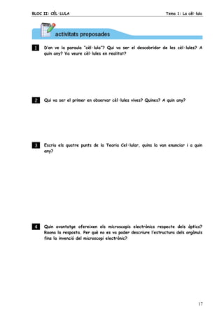 BLOC II: CÈL·LULA Tema 1: La cèl·lula
17
1 . D’on ve la paraula “cèl·lula”? Qui va ser el descobridor de les cèl·lules? A
quin any? Va veure cèl·lules en realitat?
2 . Qui va ser el primer en observar cèl·lules vives? Quines? A quin any?
3 . Escriu els quatre punts de la Teoria Cel·lular, quins la van enunciar i a quin
any?
4 . Quin avantatge ofereixen els microscopis electrònics respecte dels òptics?
Raona la resposta. Per què no es va poder descriure l’estructura dels orgànuls
fins la invenció del microscopi electrònic?
 
