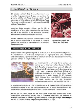 BLOC II: CÈL·LULA Tema 1: La cèl·lula
9
3. ORIGEN DE LA CÈL·LULA
Els estudis realitzats fins al moment permeten tenir
una idea força aproximada de quan van aparèixer les
primeres cèl·lules a la Terra. Segons el registre fòssil,
sabem que ja hi havia bacteris fa 3.500 milions d’anys.
Tenim, però, evidències que hi havia vida almenys 300
milions d’anys abans.
Aquestes dades permeten afirmar que la vida va
aparèixer a la Terra pràcticament en el primer instant
en què va ser possible; el que encara no s’ha pogut
esbrinar és la manera com va poder aparèixer.
L’intent d’explicar des d’un punt de vista científic com
es va produir l’aparició de la vida sobre la Terra ha
generat una altra qüestió tant o més difícil de resoldre:
on es va produir?
Micrografia d’una cèl·lula
bacteriana fossilitzada
ORIGEN BIOQUÍMIC DE LA CÈL·LULA.
L’aparició de la vida, i per consegüent, de la cèl·lula, es va iniciar probablement gràcies a
la transformació de molècules inorgàniques en orgàniques sota unes condicions
ambientals adients, i posteriorment va començar la interacció d’aquestes biomolècules,
generant entitats de complexitat superior.
Les investigacions en el camp de la geologia van
mostrar que en els primers milions d’anys d’existència
de la Terra les seves condicions eren molt diferents
de les actuals. El planeta estaria ple de volcans actius
i amb grans tempestes elèctriques. L’atmosfera
tindria una composició on no hi hauria oxigen, i on hi
predominarien el vapor d’aigua (H2 O), l’amoníac
(NH3), l’hidrogen (H2) i el metà (CH4). L’absència d’ozó
(O3) hauria provocat que els raigs ultraviolats
arribessin sense problemes a la superfície terrestre.
A principis de la dècada de 1920 el bioquímic rus A. I. Oparin (1894–1980) va establir
una hipòtesi segons la qual les condicions existents a la Terra primitiva haurien fet
aparèixer les primeres molècules associades a la vida: aminoàcids i àcids nucleics.
Encara que les seves idees no van tenir gaire repercussió internacional, altres
investigadors, com el biòleg britànic John B. S. Haldane (1892–1964), van arribar a les
mateixes conclusions en els anys següents, introduint el concepte de sopa prebiòtica per
referir-se a aquells primers compostos orgànics dissolts a l’aigua.
 