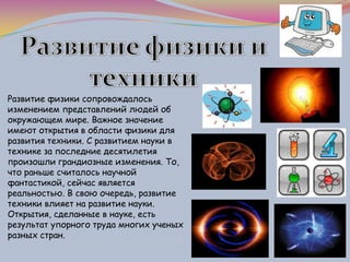 Развитие физики сопровождалось
изменением представлений людей об
окружающем мире. Важное значение
имеют открытия в области физики для
развития техники. С развитием науки в
технике за последние десятилетия
произошли грандиозные изменения. То,
что раньше считалось научной
фантастикой, сейчас является
реальностью. В свою очередь, развитие
техники влияет на развитие науки.
Открытия, сделанные в науке, есть
результат упорного труда многих ученых
разных стран.
 