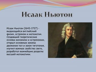 Исаак Ньютон (1643-1727) -
выдающийся английский
физик, астроном и математик.
Создавший теоретические
основы механики и астрономии,
открыл основные законы
движения тел и закон тяготения,
изучил важные свойства света,
разработал важнейшие разделы
высшей математики.
 
