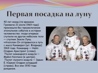 40 лет назад (по времени
Гринвича 21 июля 1969 года)
произошло без преувеличения
эпохальное событие в истории
человечества: люди впервые
ступили на другое небесное тело
— спутник Земли Луну.
«Аполлон-11» отправился в путь
с мыса Канаверал (шт. Флорида)
1969 года. Командир — Нейл
Олдрин Армстронг (слева).
Пилот командного модуля —
Майкл Коллинз (в центре).
Пилот лунного модуля — Эдвин
E. Юджин Олдрин младший
(справа). Все они 1930 года
рождения.
 