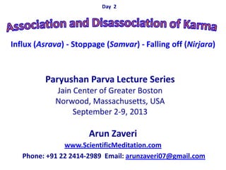 Arun Zaveri
www.ScientificMeditation.com
Phone: +91 22 2414-2989 Email: arunzaveri07@gmail.com
Paryushan Parva Lecture Series
Jain Center of Greater Boston
Norwood, Massachusetts, USA
September 2-9, 2013
Day 2
Influx (Asrava) - Stoppage (Samvar) - Falling off (Nirjara)
 
