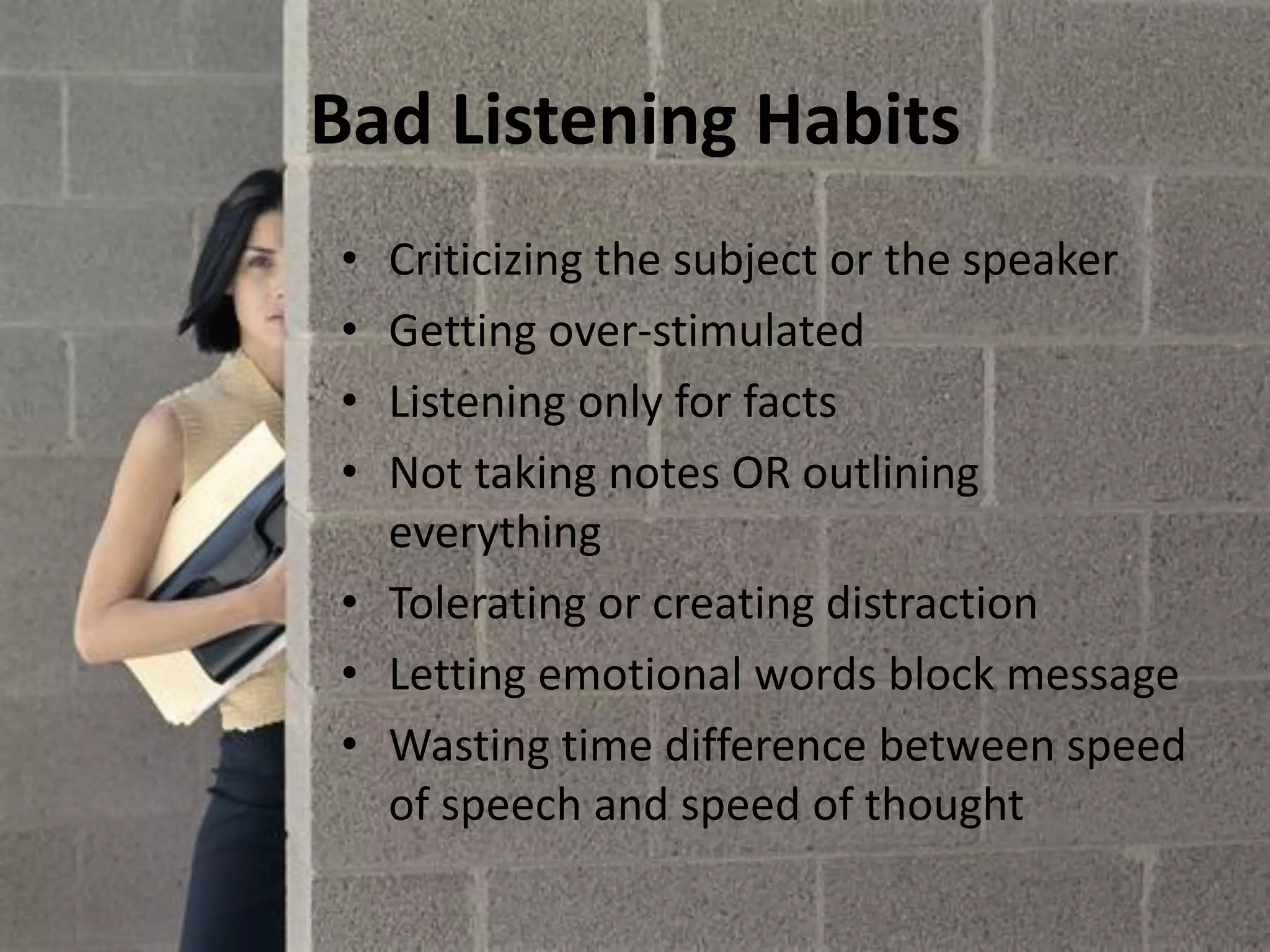 Bad Listening Habits
• Criticizing the subject or the speaker
• Getting over-stimulated
• Listening only for facts
• Not taking notes OR outlining
everything
• Tolerating or creating distraction
• Letting emotional words block message
• Wasting time difference between speed
of speech and speed of thought
 